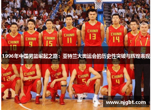1996年中国男篮崛起之路：亚特兰大奥运会的历史性突破与辉煌表现