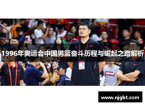 1996年奥运会中国男篮奋斗历程与崛起之路解析