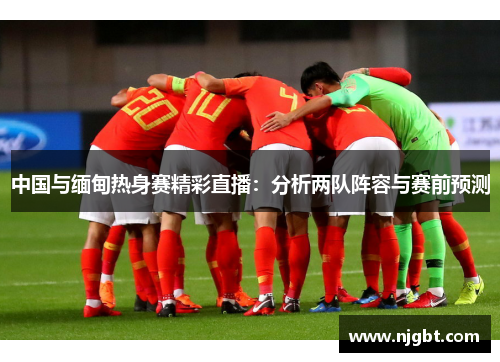 中国与缅甸热身赛精彩直播：分析两队阵容与赛前预测