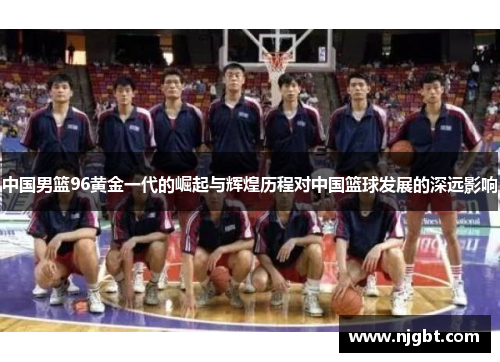 中国男篮96黄金一代的崛起与辉煌历程对中国篮球发展的深远影响